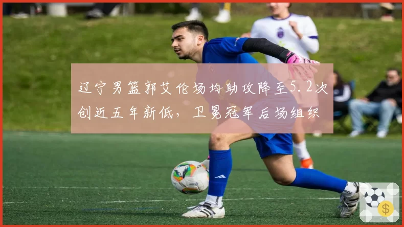 辽宁男篮郭艾伦场均助攻降至5.2次创近五年新低，卫冕冠军后场组织危机如何破解？
