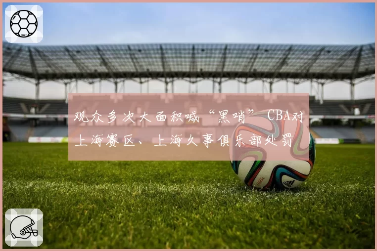 观众多次大面积喊“黑哨” CBA对上海赛区、上海久事俱乐部处罚