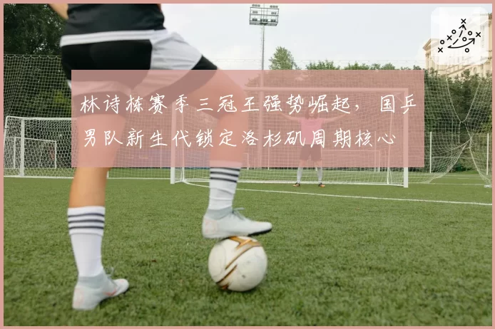 林诗栋赛季三冠王强势崛起，国乒男队新生代锁定洛杉矶周期核心