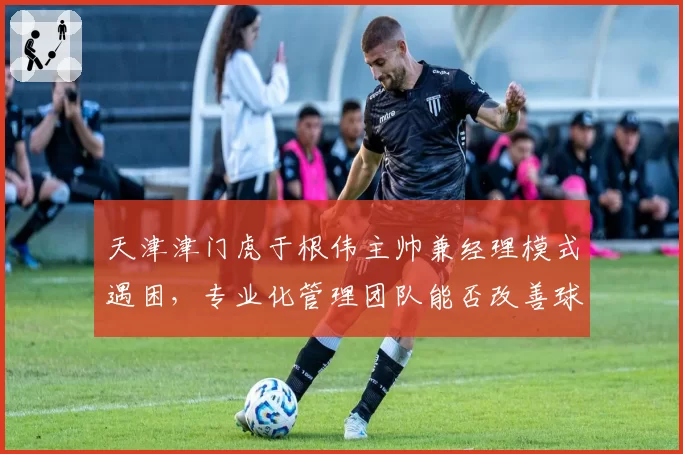 天津津门虎于根伟主帅兼经理模式遇困，专业化管理团队能否改善球队运营？