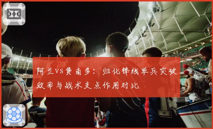 阿兰vs费南多:归化锋线单兵突破效率与战术支点作用对比