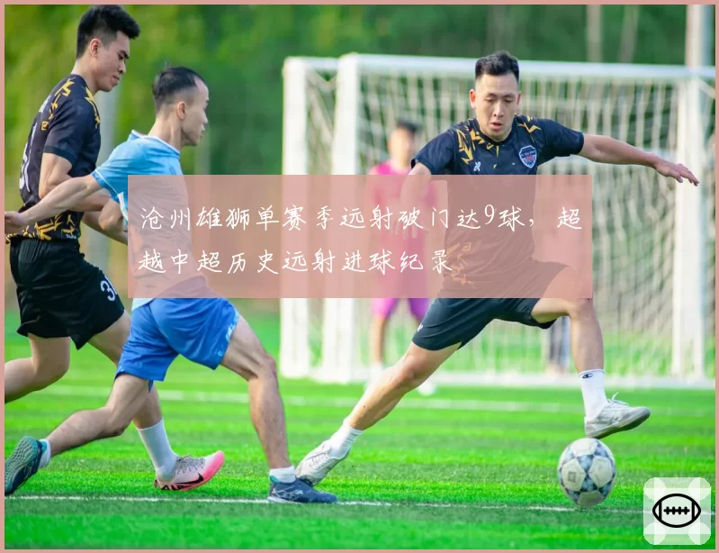 沧州雄狮单赛季远射破门达9球,超越中超历史远射进球纪录