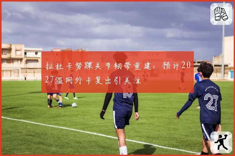 拉杜卡努踝关节韧带重建，预计2027温网外卡复出引关注