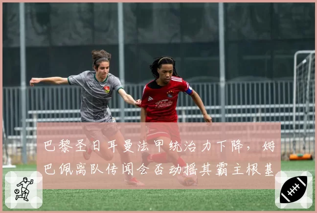 巴黎圣日耳曼法甲统治力下降,姆巴佩离队传闻会否动摇其霸主根基?