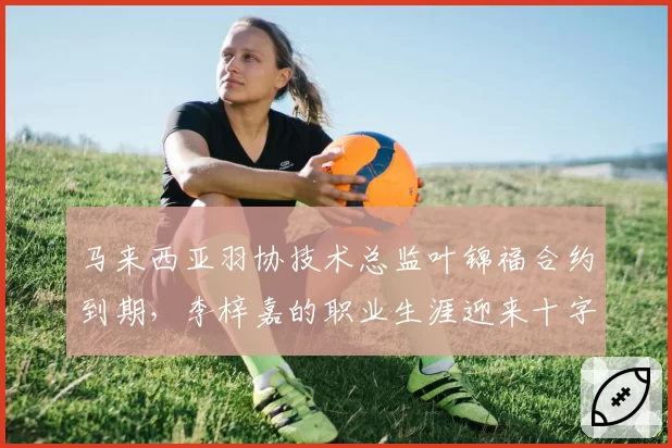 马来西亚羽协技术总监叶锦福合约到期,李梓嘉的职业生涯迎来十字路口?