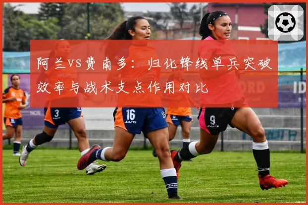 阿兰vs费南多:归化锋线单兵突破效率与战术支点作用对比