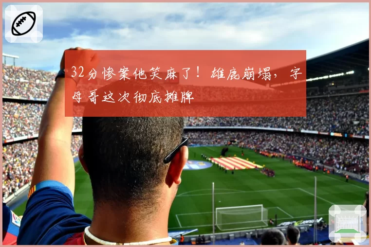32分惨案他笑麻了!雄鹿崩塌,字母哥这次彻底摊牌