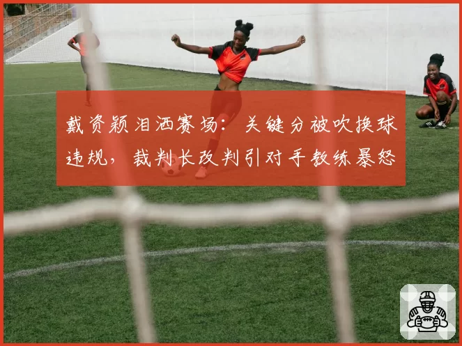 戴资颖泪洒赛场：关键分被吹换球违规，裁判长改判引对手教练暴怒？